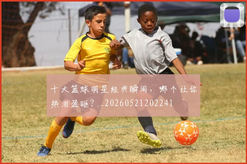 十大篮球明星经典瞬间，哪个让你热泪盈眶？_20260521202241