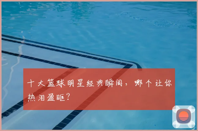 十大篮球明星经典瞬间，哪个让你热泪盈眶？