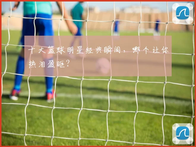 十大篮球明星经典瞬间，哪个让你热泪盈眶？