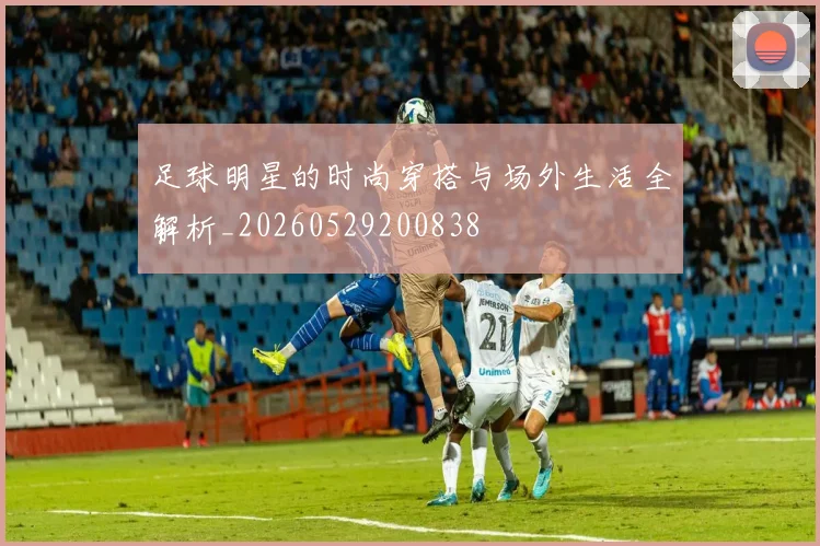 足球明星的时尚穿搭与场外生活全解析_20260529200838